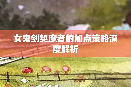 女鬼剑契魔者的加点策略深度解析图片