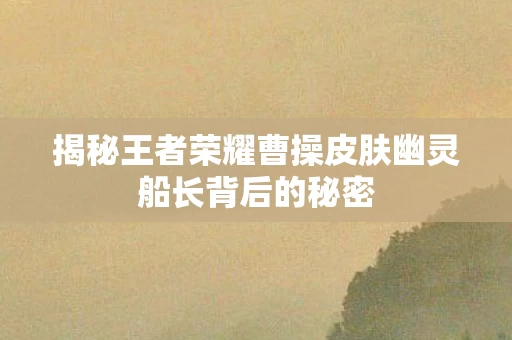 揭秘王者荣耀曹操皮肤幽灵船长背后的秘密图片