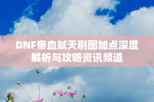 DNF帝血弑天刷图加点深度解析与攻略资讯频道图片