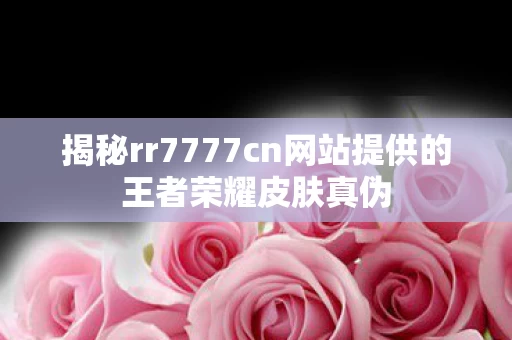 揭秘rr7777cn网站提供的王者荣耀皮肤真伪图片
