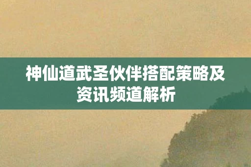 神仙道武圣伙伴搭配策略及资讯频道解析图片