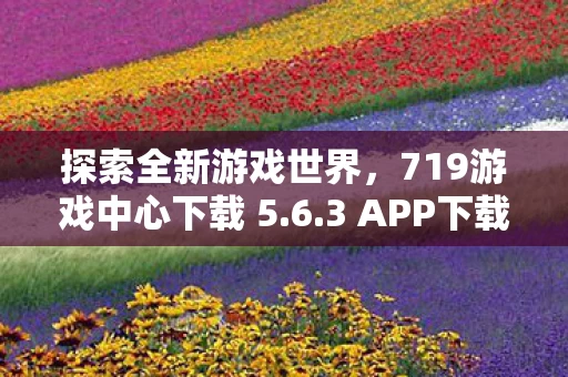 探索全新游戏世界,719游戏中心下载 5.6.3 APP下载手册 探索全新游戏世界,719游戏中心下载 5.6.3 APP下载手册