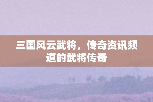 三国风云武将，传奇资讯频道的武将传奇