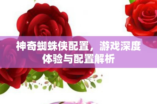 神奇蜘蛛侠配置,游戏深度体验与配置解析 神奇蜘蛛侠配置,游戏深度体验与配置解析