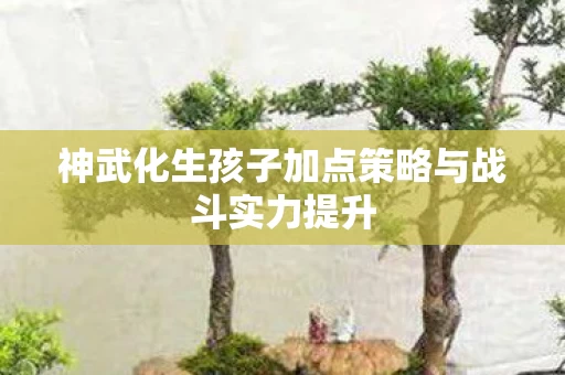 神武化生孩子加点策略与战斗实力提升图片