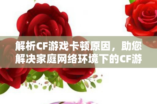 助您解决家庭网络环境下的CF游戏卡顿问题图片