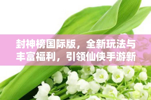 封神榜国际版,全新玩法与丰富福利,引领仙侠手游新风潮 封神榜国际版,全新玩法与丰富福利,引领仙侠手游新风潮