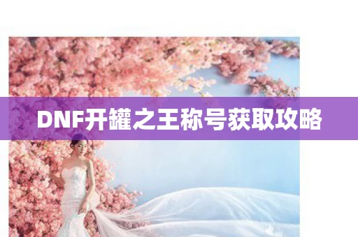 DNF开罐之王称号获取攻略图片