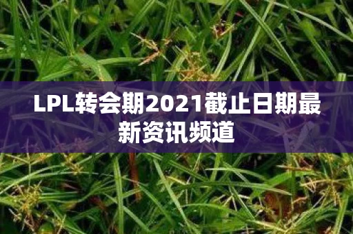 LPL转会期2021截止日期最新资讯频道图片