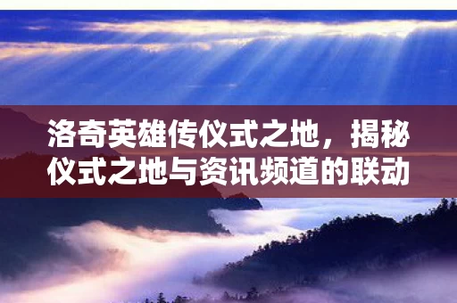 揭秘仪式之地与资讯频道的联动魅力图片