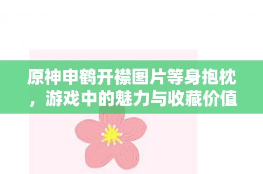 原神申鹤开襟图片等身抱枕,游戏中的魅力与收藏价值 原神申鹤开襟图片等身抱枕,游戏中的魅力与收藏价值