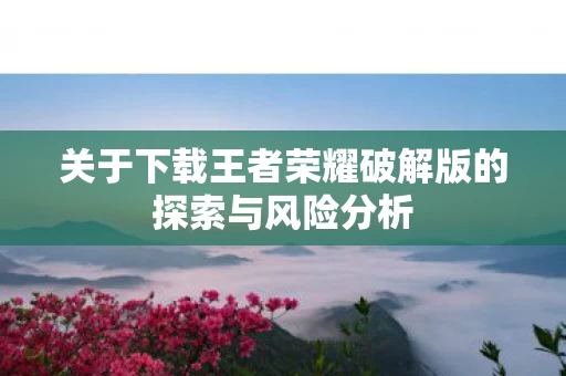 关于下载王者荣耀破解版的探索与风险分析图片