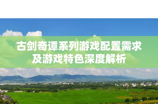 古剑奇谭系列游戏配置需求及游戏特色深度解析图片