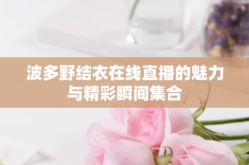 波多野结衣在线直播的魅力与精彩瞬间集合图片