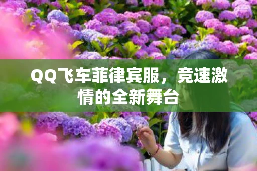 QQ飞车菲律宾服,竞速激情的全新舞台 QQ飞车菲律宾服,竞速激情的全新舞台