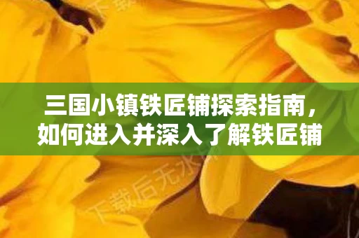 三国小镇铁匠铺探索指南,如何进入并深入了解铁匠铺资讯 三国小镇铁匠铺探索指南,如何进入并深入了解铁匠铺资讯