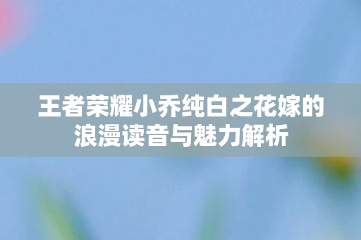 王者荣耀小乔纯白之花嫁的浪漫读音与魅力解析图片