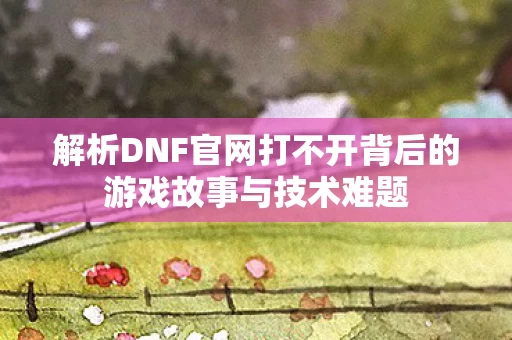 解析DNF官网打不开背后的游戏故事与技术难题图片