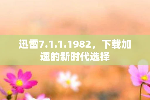 迅雷7.1.1.1982，下载加速的新时代选择