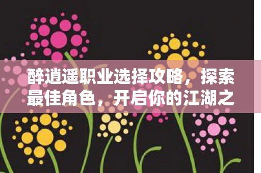 醉逍遥职业选择攻略，探索最佳角色，开启你的江湖之旅