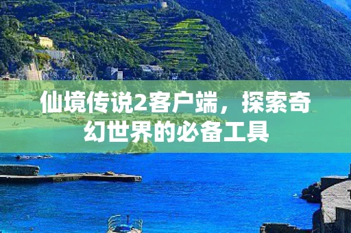 仙境传说2客户端，探索奇幻世界的必备工具