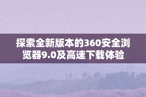 探索全新版本的360安全浏览器9.0及高速下载体验