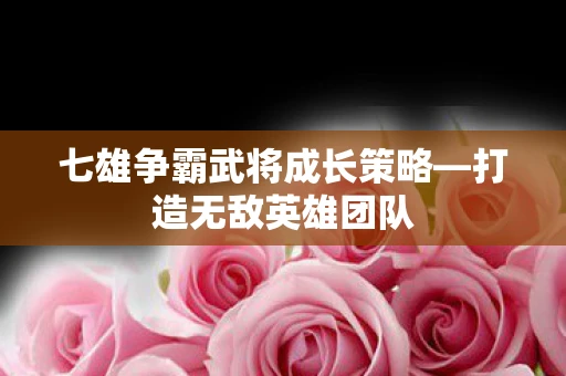 七雄争霸武将成长策略—打造无敌英雄团队