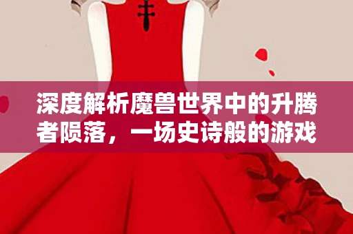 深度解析魔兽世界中的升腾者陨落，一场史诗般的游戏传奇