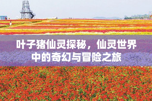 叶子猪仙灵探秘，仙灵世界中的奇幻与冒险之旅