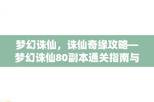 梦幻诛仙，诛仙奇缘攻略—梦幻诛仙80副本通关指南与战斗技巧