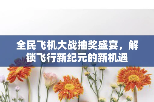 全民飞机大战抽奖盛宴，解锁飞行新纪元的新机遇