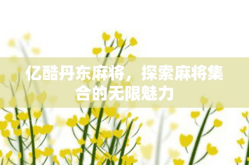 亿酷丹东麻将，探索麻将集合的无限魅力