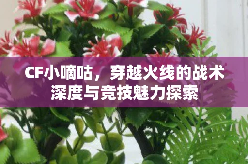 CF小嘀咕，穿越火线的战术深度与竞技魅力探索