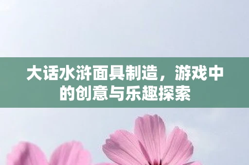 大话水浒面具制造，游戏中的创意与乐趣探索