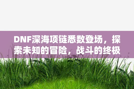 DNF深海项链悉数登场，探索未知的冒险，战斗的终极武器！