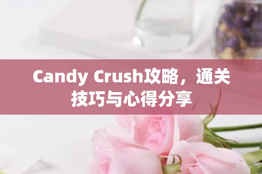 Candy Crush攻略，通关技巧与心得分享