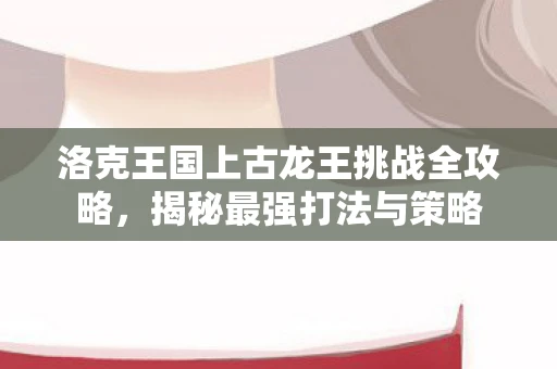 洛克王国上古龙王挑战全攻略，揭秘最强打法与策略