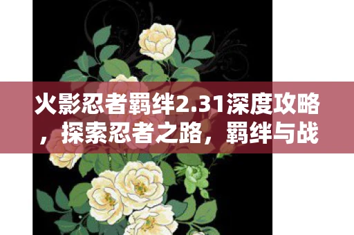 火影忍者羁绊2.31深度攻略，探索忍者之路，羁绊与战斗的奥秘