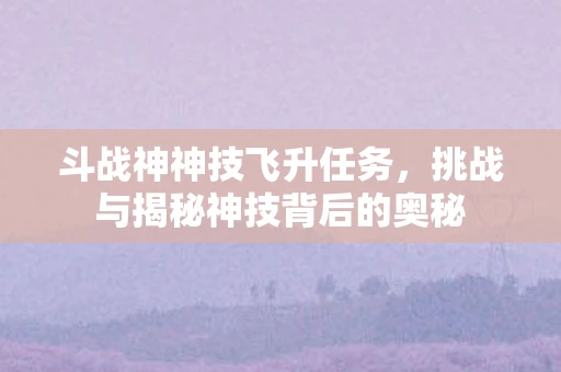 斗战神神技飞升任务，挑战与揭秘神技背后的奥秘