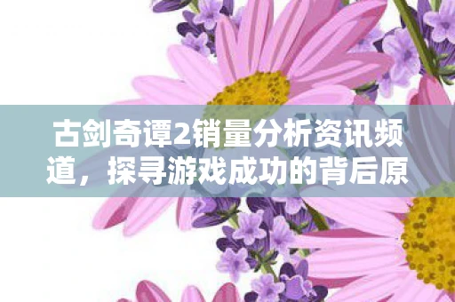 古剑奇谭2销量分析资讯频道，探寻游戏成功的背后原因