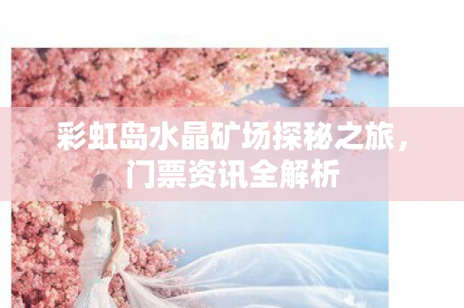 彩虹岛水晶矿场探秘之旅，门票资讯全解析
