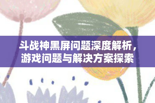 斗战神黑屏问题深度解析，游戏问题与解决方案探索
