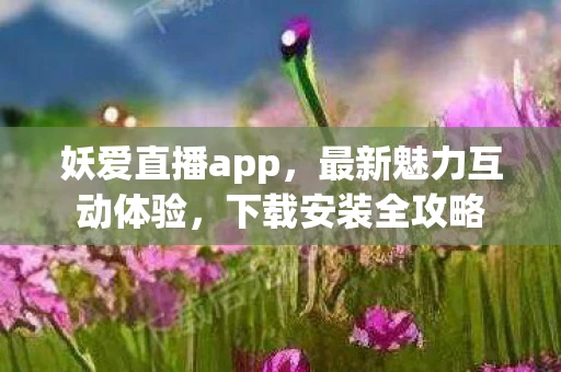 妖爱直播app，最新魅力互动体验，下载安装全攻略