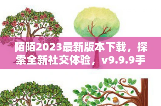 陌陌2023最新版本下载，探索全新社交体验，v9.9.9手机版等你来体验