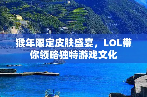 猴年限定皮肤盛宴，LOL带你领略独特游戏文化