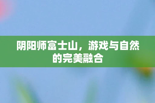 阴阳师富士山，游戏与自然的完美融合