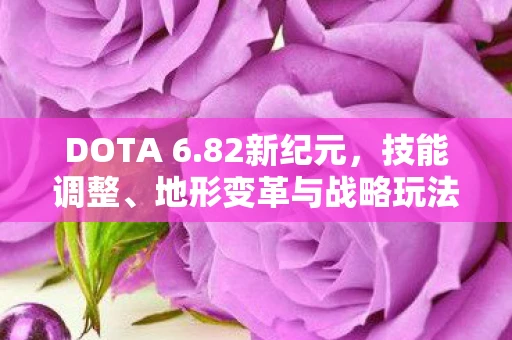 DOTA 6.82新纪元，技能调整、地形变革与战略玩法全面解析