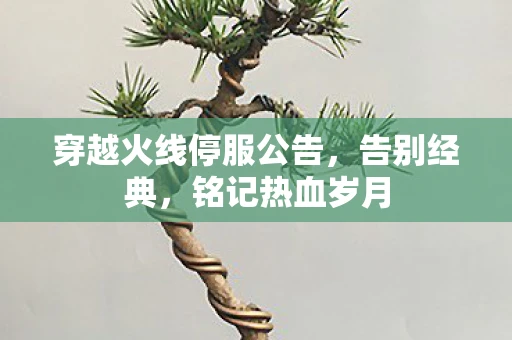 穿越火线停服公告，告别经典，铭记热血岁月