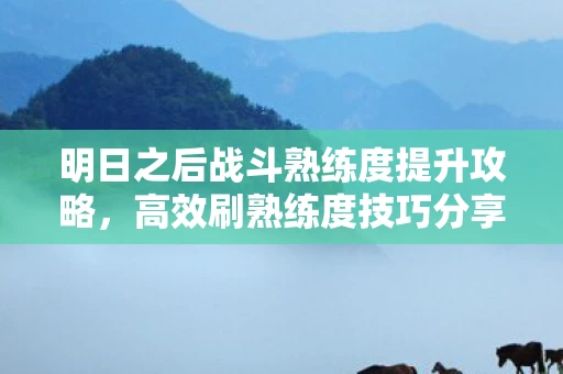 明日之后战斗熟练度提升攻略，高效刷熟练度技巧分享