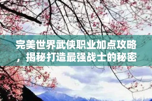 完美世界武侠职业加点攻略，揭秘打造最强战士的秘密配方